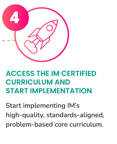 Access the IM Certified Curriculum and start implementation. Start implementing IM’s high-quality, standards-aligned, problem-based core curriculum.